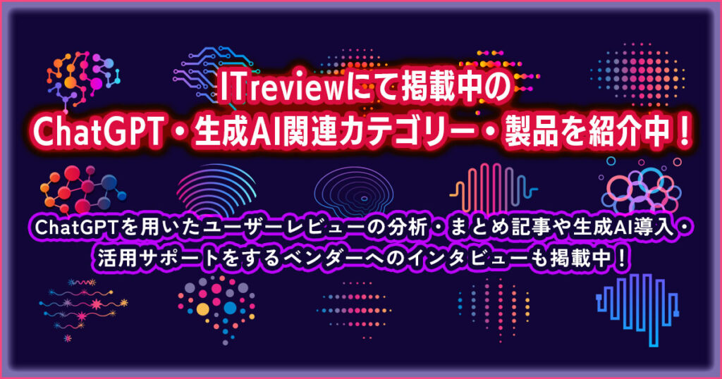 ITreviewにて掲載中のChatGPT・生成AI関連カテゴリー・製品を紹介中！ChatGPTを用いたユーザーレビューの分析・まとめ記事や生成AI導入・活用サポートをするベンダーへのインタビューも掲載中！