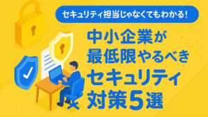 【セキュリティ担当じゃなくてもわかる！】中小企業が最低限やるべきセキュリティ対策5選