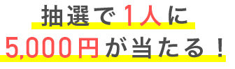 抽選で1人に5,000円が当たる！