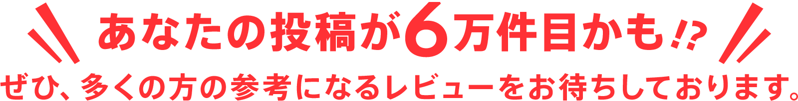 あなたの投稿が6万件目かも!?ぜひ、多くの方の参考になるレビューをお待ちしております。